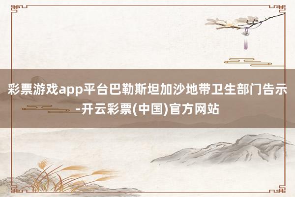 彩票游戏app平台巴勒斯坦加沙地带卫生部门告示-开云彩票(中国)官方网站