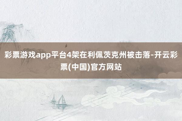 彩票游戏app平台4架在利佩茨克州被击落-开云彩票(中国)官方网站