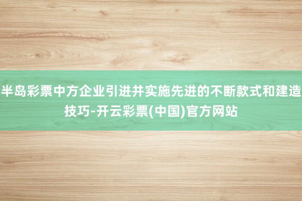 半岛彩票中方企业引进并实施先进的不断款式和建造技巧-开云彩票(中国)官方网站