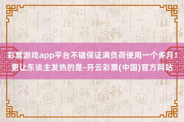 彩票游戏app平台不错保证满负荷使用一个多月！更让东谈主发热的是-开云彩票(中国)官方网站