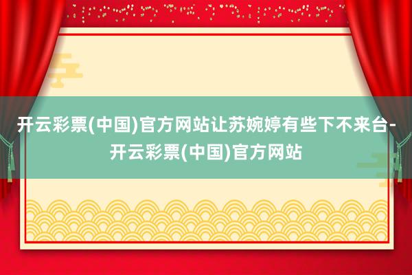 开云彩票(中国)官方网站让苏婉婷有些下不来台-开云彩票(中国)官方网站