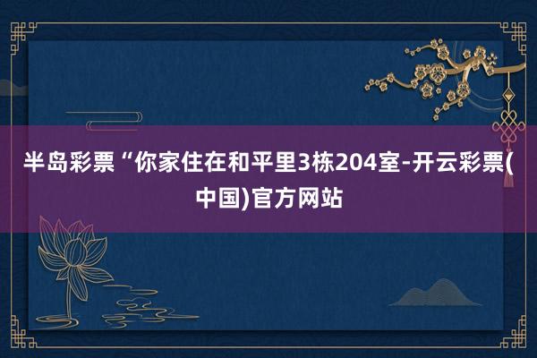 半岛彩票“你家住在和平里3栋204室-开云彩票(中国)官方网站