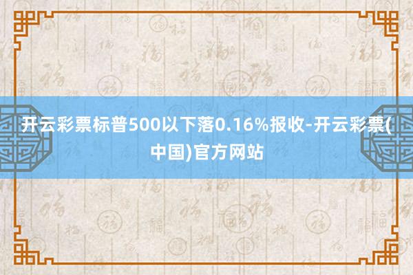 开云彩票标普500以下落0.16%报收-开云彩票(中国)官方网站