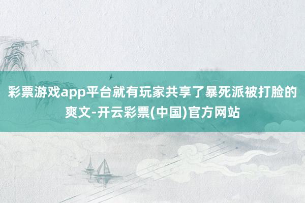 彩票游戏app平台就有玩家共享了暴死派被打脸的爽文-开云彩票(中国)官方网站