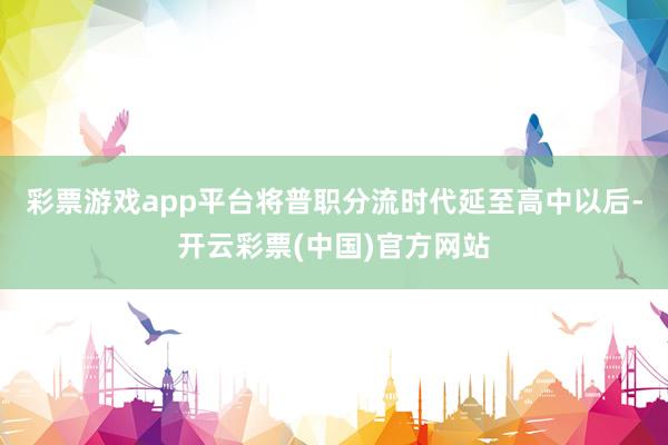 彩票游戏app平台将普职分流时代延至高中以后-开云彩票(中国)官方网站