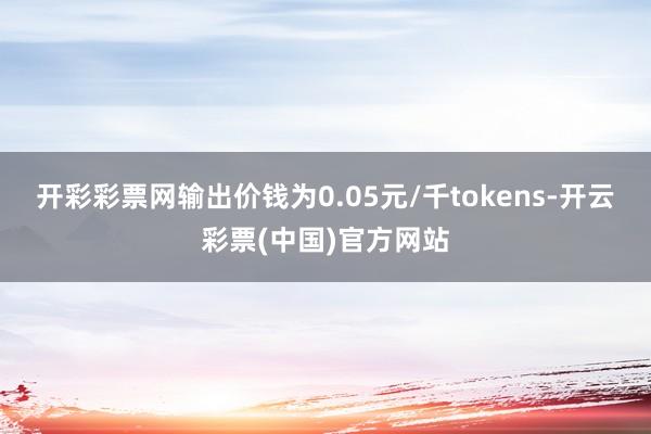 开彩彩票网输出价钱为0.05元/千tokens-开云彩票(中国)官方网站