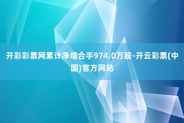 开彩彩票网累计净增合手974.0万股-开云彩票(中国)官方网站