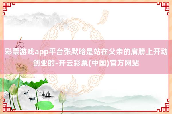 彩票游戏app平台张默晗是站在父亲的肩膀上开动创业的-开云彩票(中国)官方网站