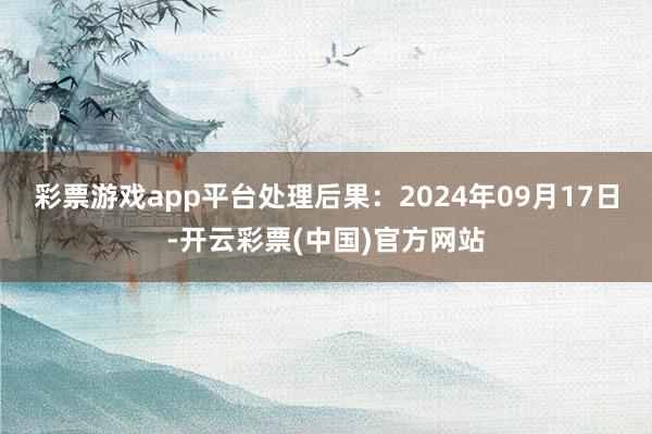 彩票游戏app平台处理后果：2024年09月17日-开云彩票(中国)官方网站