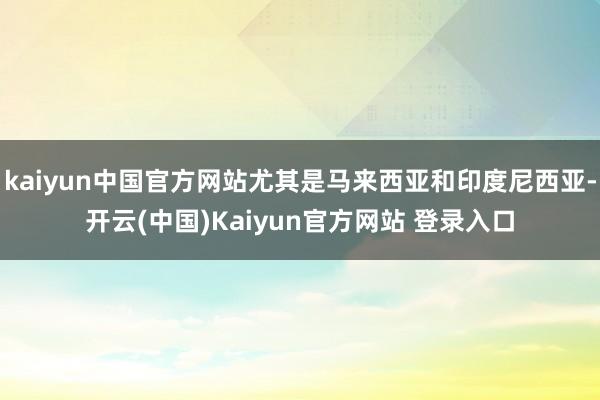 kaiyun中国官方网站尤其是马来西亚和印度尼西亚-开云(中国)Kaiyun官方网站 登录入口