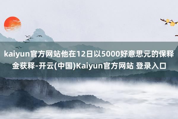 kaiyun官方网站他在12日以5000好意思元的保释金获释-开云(中国)Kaiyun官方网站 登录入口