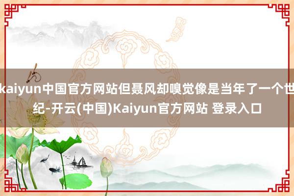 kaiyun中国官方网站但聂风却嗅觉像是当年了一个世纪-开云(中国)Kaiyun官方网站 登录入口