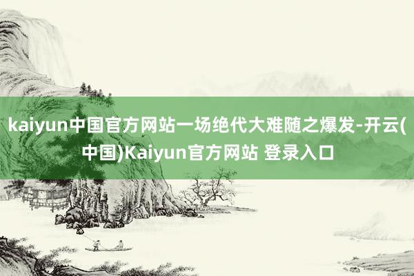 kaiyun中国官方网站一场绝代大难随之爆发-开云(中国)Kaiyun官方网站 登录入口