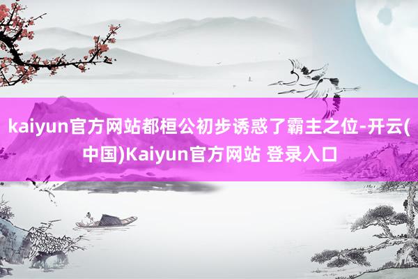 kaiyun官方网站都桓公初步诱惑了霸主之位-开云(中国)Kaiyun官方网站 登录入口