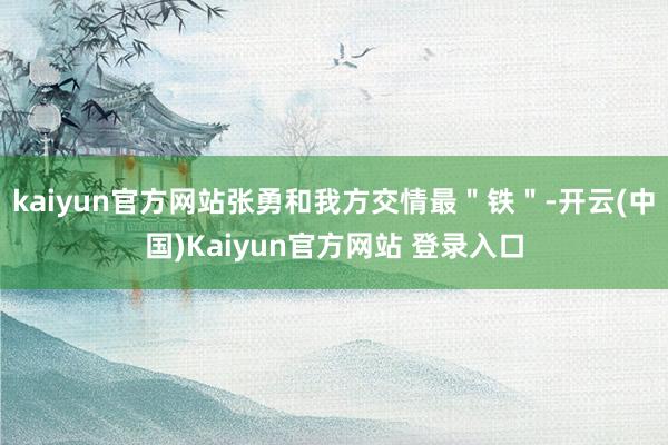 kaiyun官方网站张勇和我方交情最＂铁＂-开云(中国)Kaiyun官方网站 登录入口