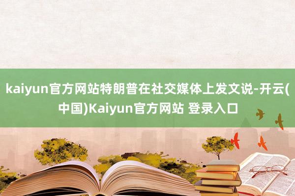 kaiyun官方网站特朗普在社交媒体上发文说-开云(中国)Kaiyun官方网站 登录入口