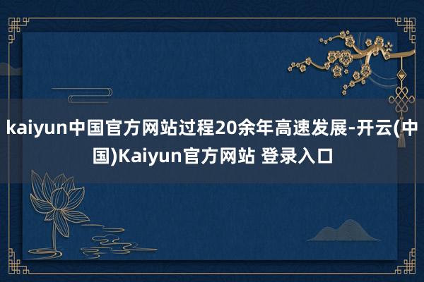 kaiyun中国官方网站过程20余年高速发展-开云(中国)Kaiyun官方网站 登录入口