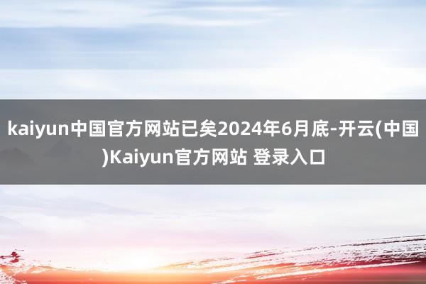 kaiyun中国官方网站已矣2024年6月底-开云(中国)Kaiyun官方网站 登录入口