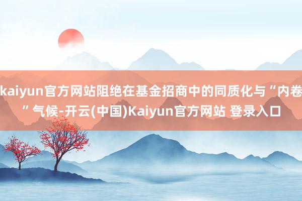 kaiyun官方网站阻绝在基金招商中的同质化与“内卷”气候-开云(中国)Kaiyun官方网站 登录入口