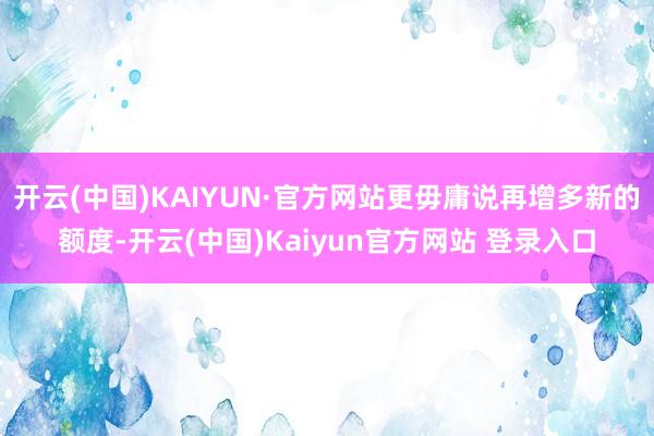 开云(中国)KAIYUN·官方网站更毋庸说再增多新的额度-开云(中国)Kaiyun官方网站 登录入口