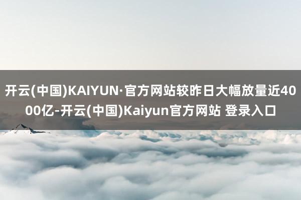 开云(中国)KAIYUN·官方网站较昨日大幅放量近4000亿-开云(中国)Kaiyun官方网站 登录入口