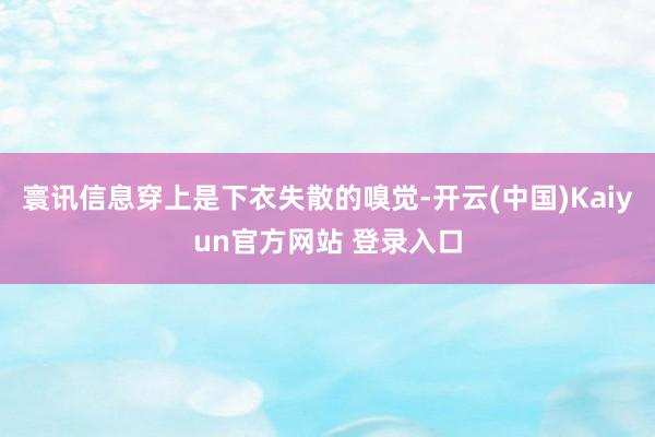 寰讯信息穿上是下衣失散的嗅觉-开云(中国)Kaiyun官方网站 登录入口