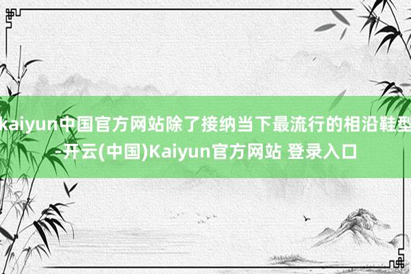 kaiyun中国官方网站除了接纳当下最流行的相沿鞋型-开云(中国)Kaiyun官方网站 登录入口