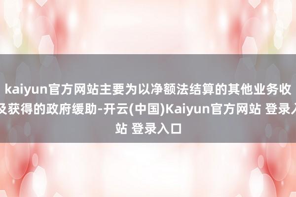 kaiyun官方网站主要为以净额法结算的其他业务收入及获得的政府缓助-开云(中国)Kaiyun官方网站 登录入口