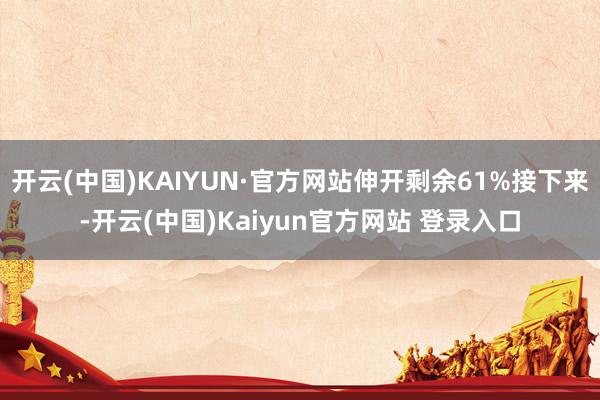 开云(中国)KAIYUN·官方网站伸开剩余61%接下来-开云(中国)Kaiyun官方网站 登录入口