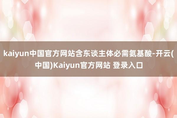 kaiyun中国官方网站含东谈主体必需氨基酸-开云(中国)Kaiyun官方网站 登录入口