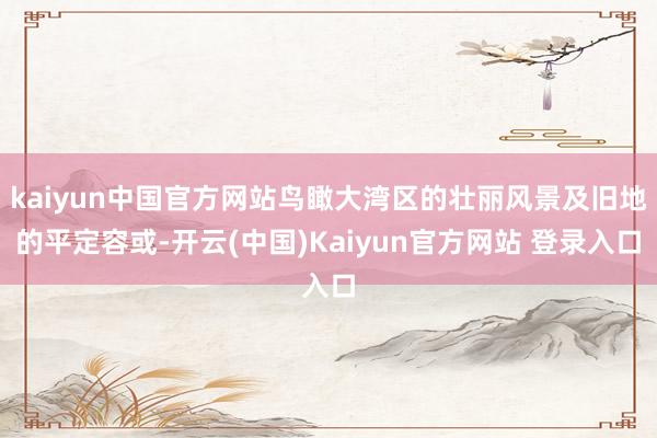 kaiyun中国官方网站鸟瞰大湾区的壮丽风景及旧地的平定容或-开云(中国)Kaiyun官方网站 登录入口