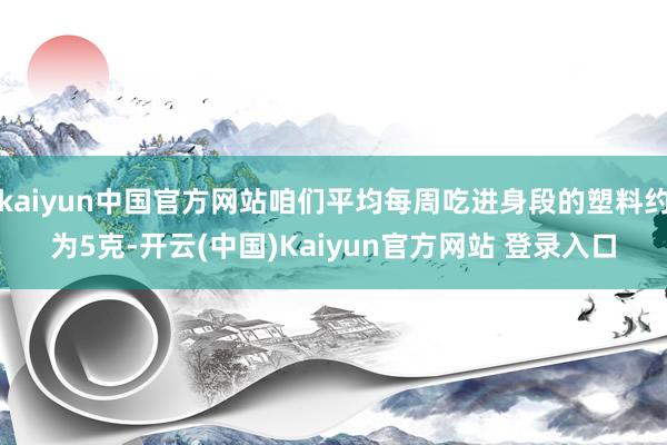 kaiyun中国官方网站咱们平均每周吃进身段的塑料约为5克-开云(中国)Kaiyun官方网站 登录入口