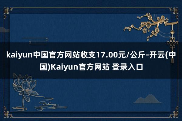 kaiyun中国官方网站收支17.00元/公斤-开云(中国)Kaiyun官方网站 登录入口