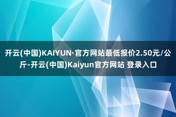 开云(中国)KAIYUN·官方网站最低报价2.50元/公斤-开云(中国)Kaiyun官方网站 登录入口