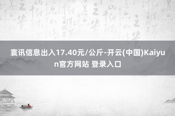 寰讯信息出入17.40元/公斤-开云(中国)Kaiyun官方网站 登录入口