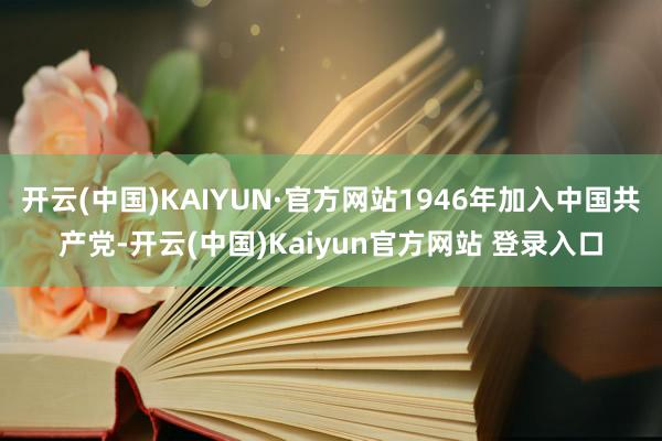 开云(中国)KAIYUN·官方网站1946年加入中国共产党-开云(中国)Kaiyun官方网站 登录入口