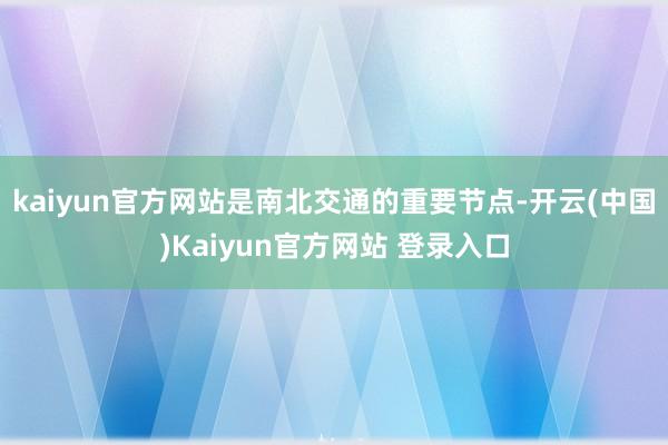 kaiyun官方网站是南北交通的重要节点-开云(中国)Kaiyun官方网站 登录入口