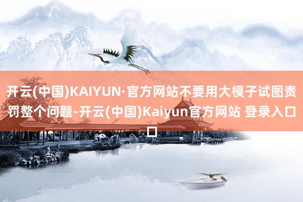 开云(中国)KAIYUN·官方网站不要用大模子试图责罚整个问题-开云(中国)Kaiyun官方网站 登录入口