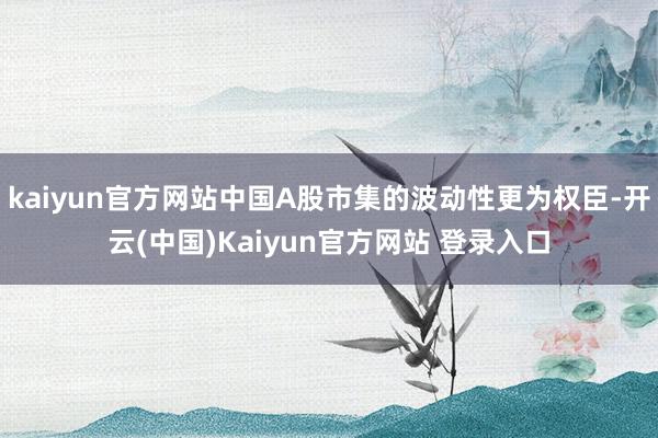 kaiyun官方网站中国A股市集的波动性更为权臣-开云(中国)Kaiyun官方网站 登录入口