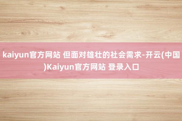 kaiyun官方网站 但面对雄壮的社会需求-开云(中国)Kaiyun官方网站 登录入口