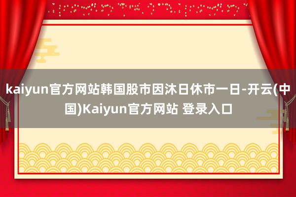 kaiyun官方网站韩国股市因沐日休市一日-开云(中国)Kaiyun官方网站 登录入口