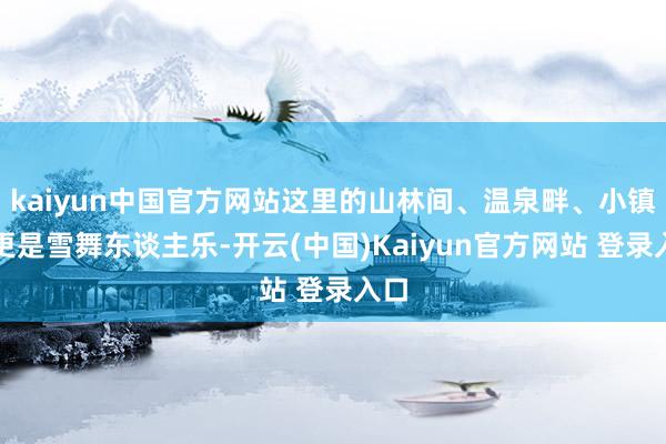 kaiyun中国官方网站这里的山林间、温泉畔、小镇上更是雪舞东谈主乐-开云(中国)Kaiyun官方网站 登录入口