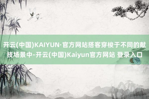 开云(中国)KAIYUN·官方网站搭客穿梭于不同的献技场景中-开云(中国)Kaiyun官方网站 登录入口