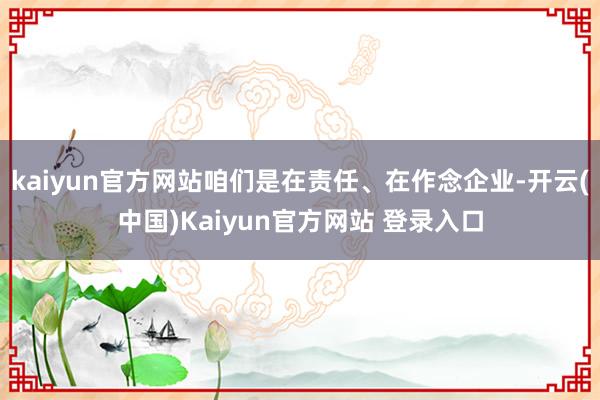 kaiyun官方网站咱们是在责任、在作念企业-开云(中国)Kaiyun官方网站 登录入口