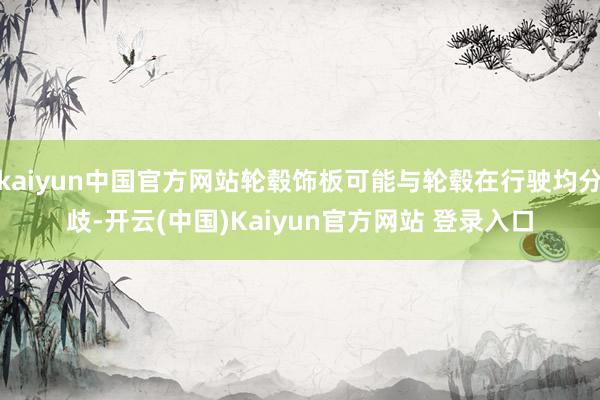 kaiyun中国官方网站轮毂饰板可能与轮毂在行驶均分歧-开云(中国)Kaiyun官方网站 登录入口