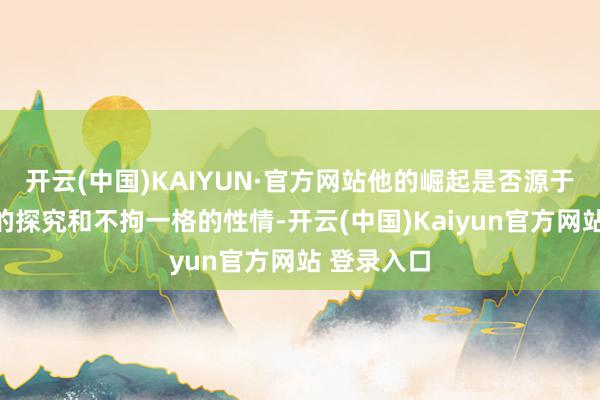 开云(中国)KAIYUN·官方网站他的崛起是否源于个东谈主的探究和不拘一格的性情-开云(中国)Kaiyun官方网站 登录入口