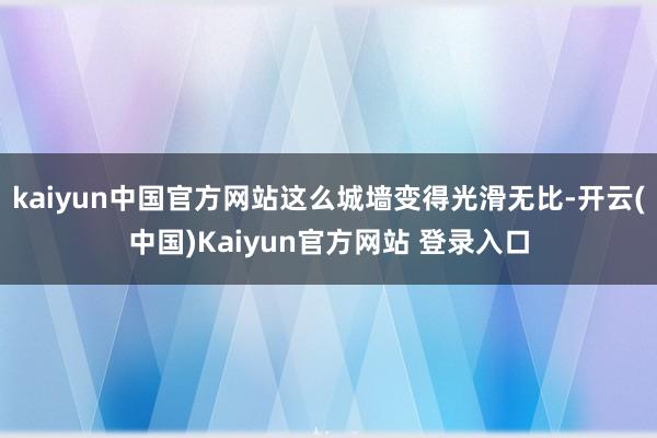 kaiyun中国官方网站这么城墙变得光滑无比-开云(中国)Kaiyun官方网站 登录入口