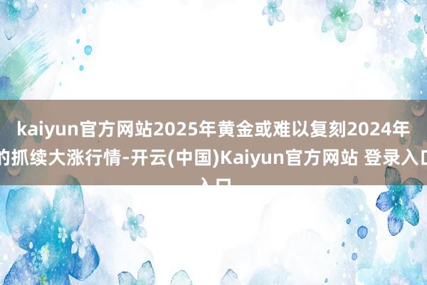 kaiyun官方网站2025年黄金或难以复刻2024年的抓续大涨行情-开云(中国)Kaiyun官方网站 登录入口